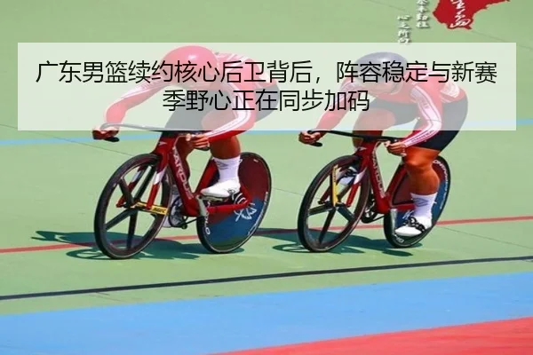 广东男篮续约核心后卫背后，阵容稳定与新赛季野心正在同步加码 - yuntiyu